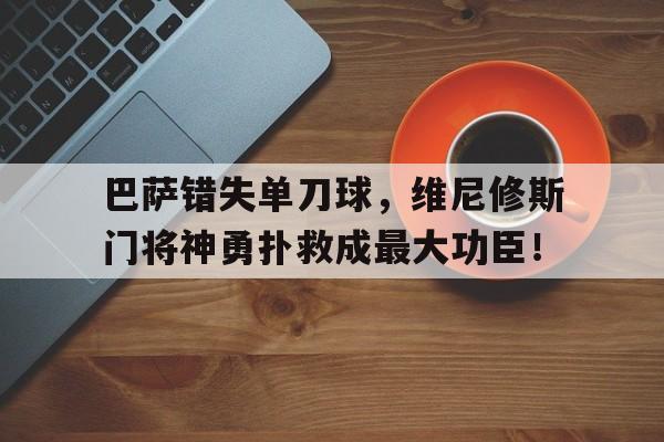 巴萨错失单刀球，维尼修斯门将神勇扑救成最大功臣！的简单介绍